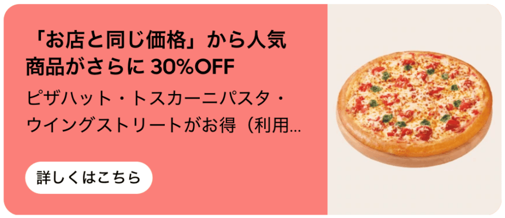 Uber Eats からのご注文で、「お店と同じ価格」からピザハット対象の人気メニューがさらに「30%オフ」になります。期間中は何度でも割引が適用されます。